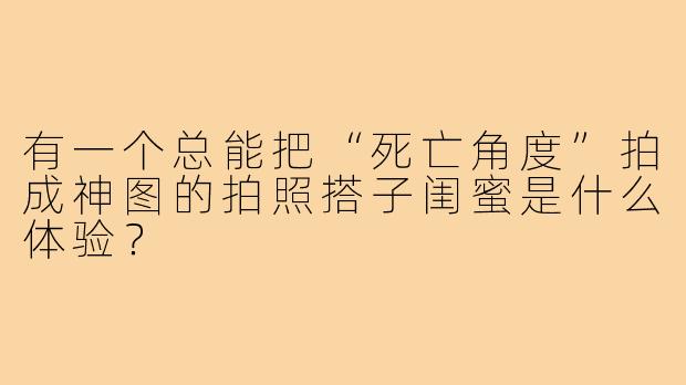 有一个总能把“死亡角度”拍成神图的拍照搭子闺蜜是什么体验?
