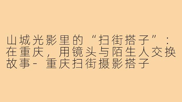 山城光影里的“扫街搭子”:在重庆,用镜头与陌生人交换故事-重庆扫街摄影搭子