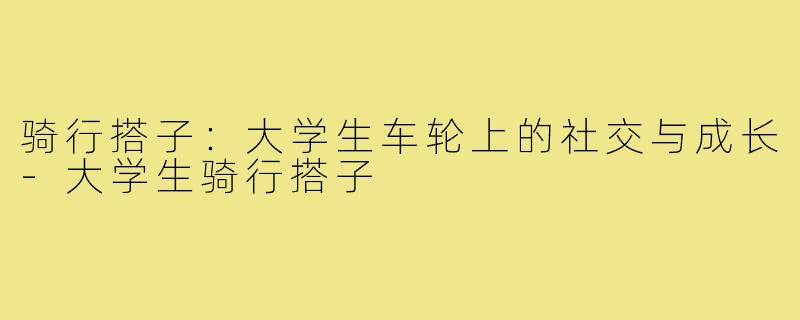骑行搭子:大学生车轮上的社交与成长-大学生骑行搭子