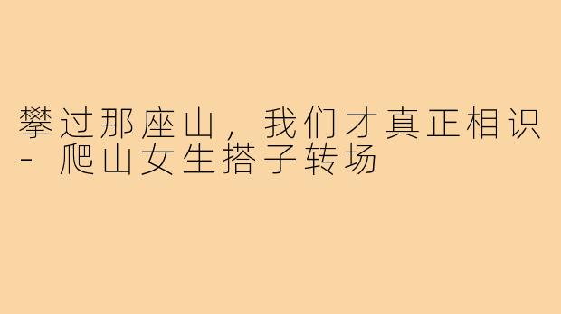 攀过那座山,我们才真正相识-爬山女生搭子转场