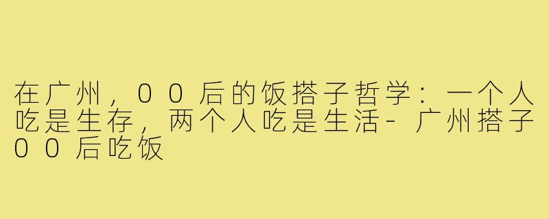 在广州，00后的饭搭子哲学：一个人吃是生存，两个人吃是生活-广州搭子00后吃饭