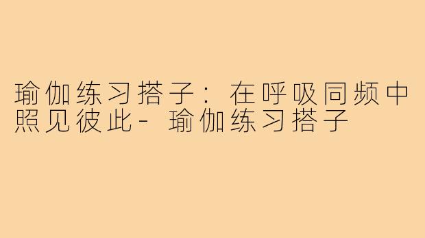 瑜伽练习搭子:在呼吸同频中照见彼此-瑜伽练习搭子
