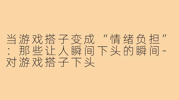 当游戏搭子变成“情绪负担”:那些让人瞬间下头的瞬间-对游戏搭子下头