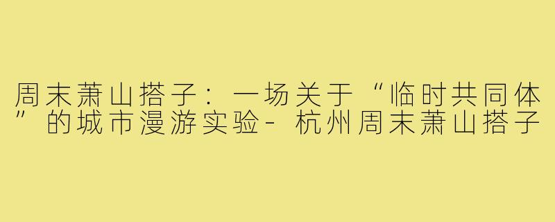 周末萧山搭子:一场关于“临时共同体”的城市漫游实验-杭州周末萧山搭子