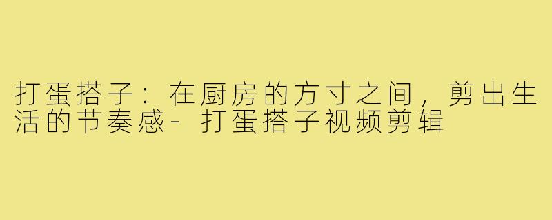 打蛋搭子：在厨房的方寸之间，剪出生活的节奏感-打蛋搭子视频剪辑