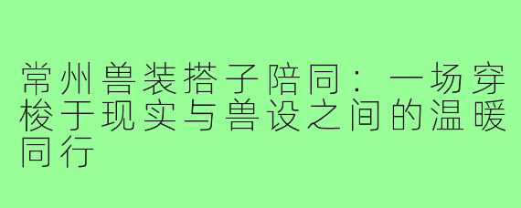 常州兽装搭子陪同:一场穿梭于现实与兽设之间的温暖同行