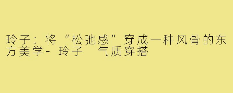 玲子:将“松弛感”穿成一种风骨的东方美学-玲子 气质穿搭