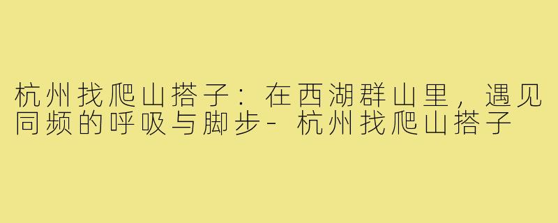 杭州找爬山搭子:在西湖群山里,遇见同频的呼吸与脚步-杭州找爬山搭子
