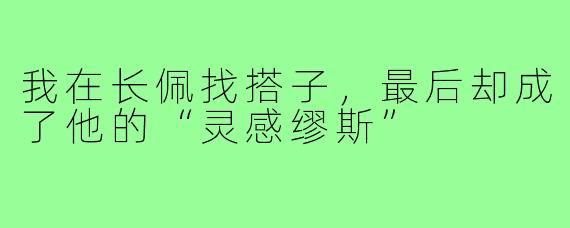 我在长佩找搭子,最后却成了他的“灵感缪斯”