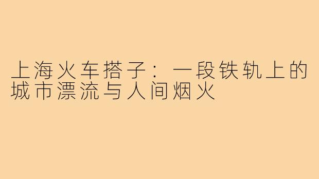上海火车搭子:一段铁轨上的城市漂流与人间烟火