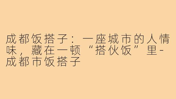 成都饭搭子：一座城市的人情味，藏在一顿“搭伙饭”里-成都市饭搭子