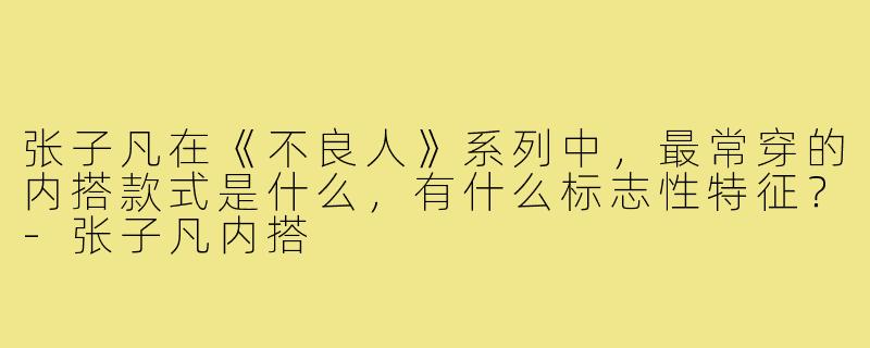 张子凡在《不良人》系列中,最常穿的内搭款式是什么,有什么标志性特征?-张子凡内搭