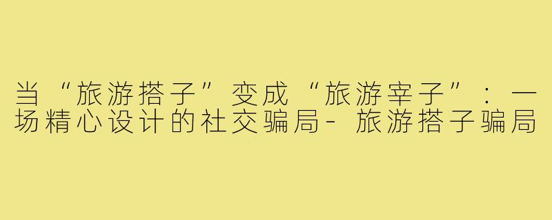 当“旅游搭子”变成“旅游宰子”:一场精心设计的社交骗局-旅游搭子骗局