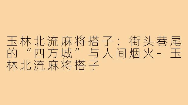 玉林北流麻将搭子:街头巷尾的“四方城”与人间烟火-玉林北流麻将搭子