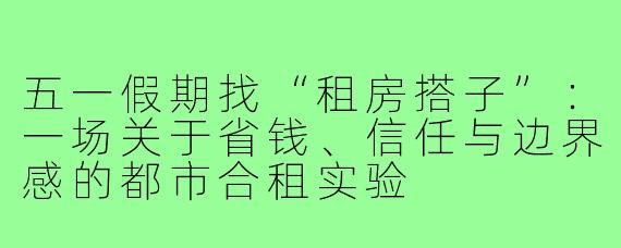 五一假期找“租房搭子”:一场关于省钱、信任与边界感的都市合租实验