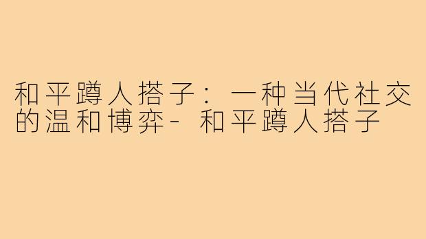 和平蹲人搭子:一种当代社交的温和博弈-和平蹲人搭子