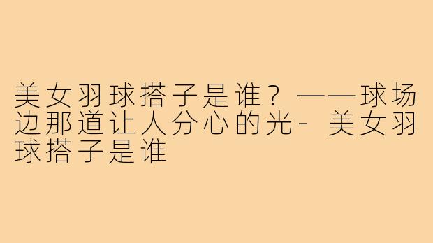 美女羽球搭子是谁?——球场边那道让人分心的光-美女羽球搭子是谁