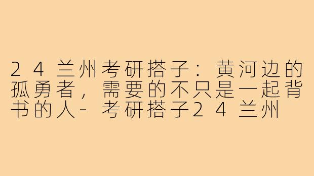 24兰州考研搭子:黄河边的孤勇者,需要的不只是一起背书的人-考研搭子24兰州