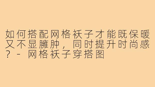 如何搭配网格袄子才能既保暖又不显臃肿,同时提升时尚感?-网格袄子穿搭图