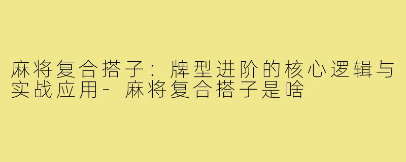 麻将复合搭子:牌型进阶的核心逻辑与实战应用-麻将复合搭子是啥