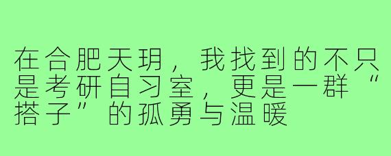 在合肥天玥,我找到的不只是考研自习室,更是一群“搭子”的孤勇与温暖