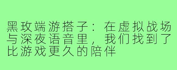 黑玫端游搭子:在虚拟战场与深夜语音里,我们找到了比游戏更久的陪伴