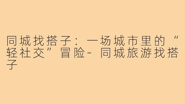 同城找搭子:一场城市里的“轻社交”冒险-同城旅游找搭子