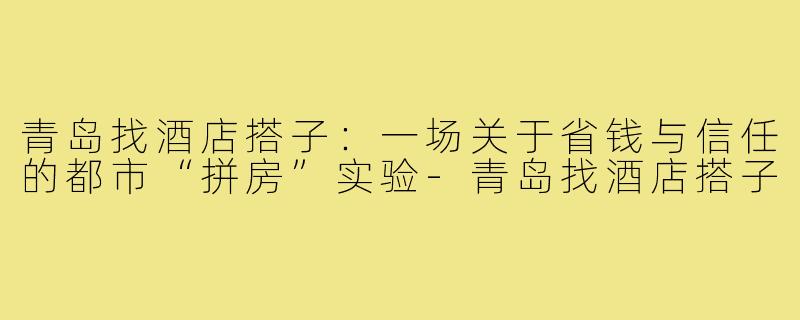 青岛找酒店搭子:一场关于省钱与信任的都市“拼房”实验-青岛找酒店搭子