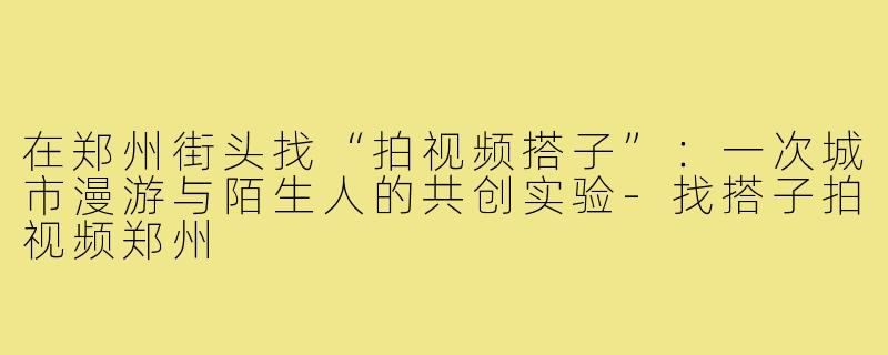 在郑州街头找“拍视频搭子”:一次城市漫游与陌生人的共创实验-找搭子拍视频郑州