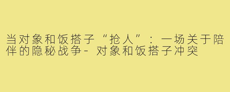 当对象和饭搭子“抢人”:一场关于陪伴的隐秘战争-对象和饭搭子冲突