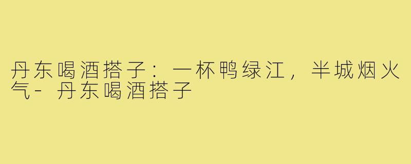 丹东喝酒搭子:一杯鸭绿江,半城烟火气-丹东喝酒搭子