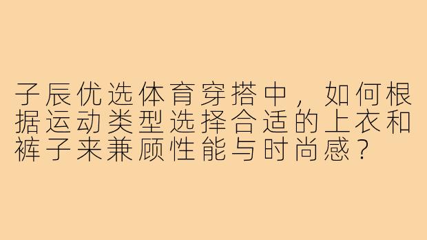 子辰优选体育穿搭中,如何根据运动类型选择合适的上衣和裤子来兼顾性能与时尚感?