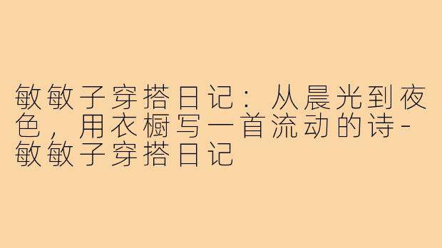 敏敏子穿搭日记：从晨光到夜色，用衣橱写一首流动的诗-敏敏子穿搭日记