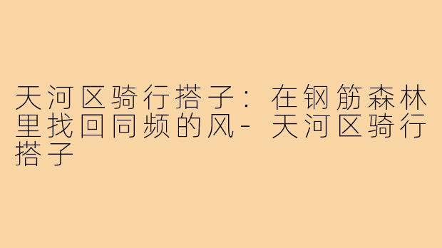 天河区骑行搭子:在钢筋森林里找回同频的风-天河区骑行搭子