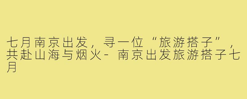 七月南京出发,寻一位“旅游搭子”,共赴山海与烟火-南京出发旅游搭子七月