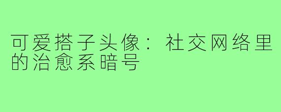 可爱搭子头像:社交网络里的治愈系暗号