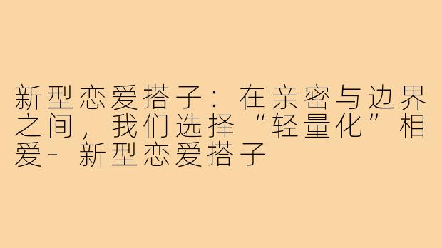 新型恋爱搭子：在亲密与边界之间，我们选择“轻量化”相爱-新型恋爱搭子
