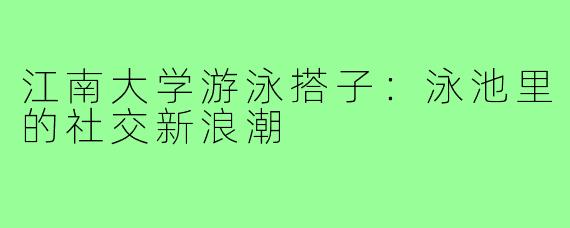 江南大学游泳搭子:泳池里的社交新浪潮