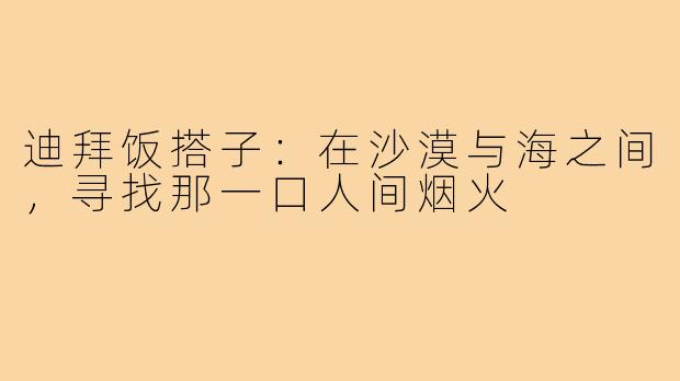 迪拜饭搭子:在沙漠与海之间,寻找那一口人间烟火