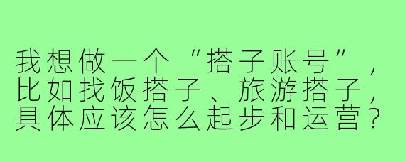 我想做一个“搭子账号”,比如找饭搭子、旅游搭子,具体应该怎么起步和运营?