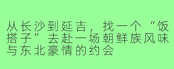从长沙到延吉，找一个“饭搭子”去赴一场朝鲜族风味与东北豪情的约会