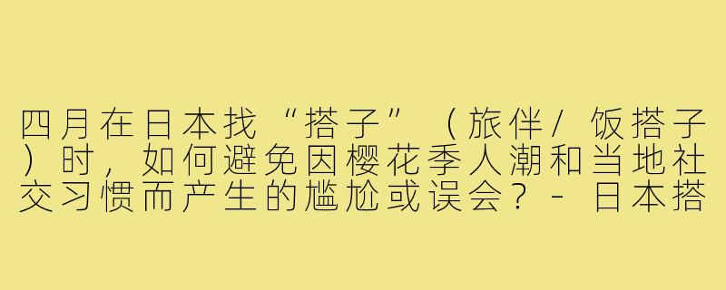 四月在日本找“搭子”(旅伴/饭搭子)时,如何避免因樱花季人潮和当地社交习惯而产生的尴尬或误会?-日本搭子四月