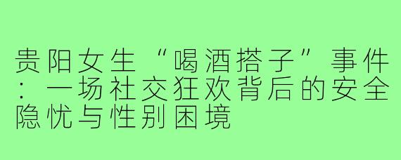 贵阳女生“喝酒搭子”事件:一场社交狂欢背后的安全隐忧与性别困境