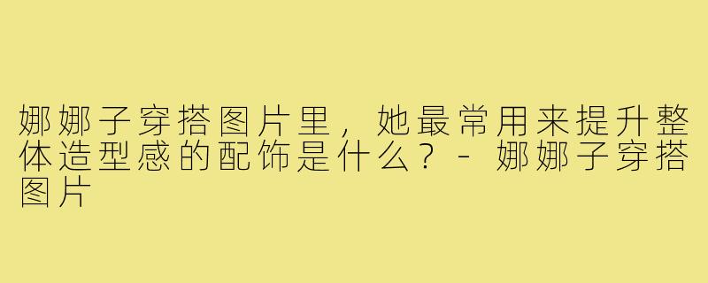 娜娜子穿搭图片里,她最常用来提升整体造型感的配饰是什么?-娜娜子穿搭图片