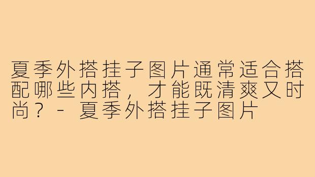 夏季外搭挂子图片通常适合搭配哪些内搭,才能既清爽又时尚?-夏季外搭挂子图片