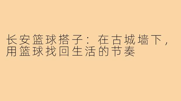 长安篮球搭子:在古城墙下,用篮球找回生活的节奏