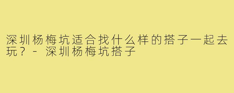 深圳杨梅坑适合找什么样的搭子一起去玩?-深圳杨梅坑搭子