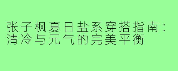 张子枫夏日盐系穿搭指南:清冷与元气的完美平衡