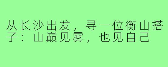 从长沙出发,寻一位衡山搭子:山巅见雾,也见自己