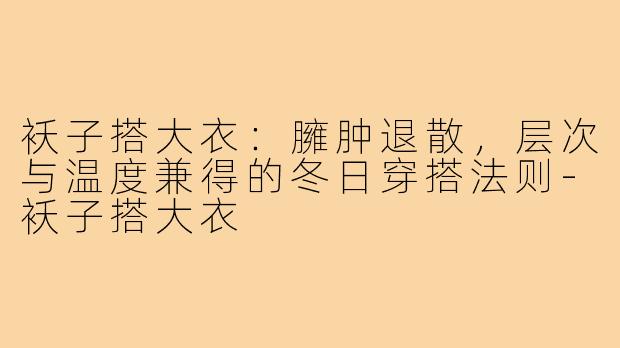 袄子搭大衣:臃肿退散,层次与温度兼得的冬日穿搭法则-袄子搭大衣